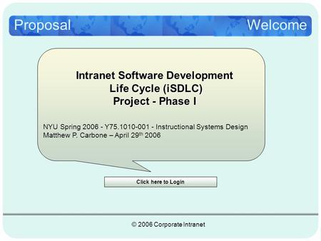 Proposal © 2006 Corporate Intranet Click here to Login Welcome NYU Spring 2006 - Y75.1010-001 - Instructional Systems Design Matthew P. Carbone – April.