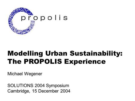 1 Modelling Urban Sustainability: The PROPOLIS Experience Michael Wegener SOLUTIONS 2004 Symposium Cambridge, 15 December 2004.