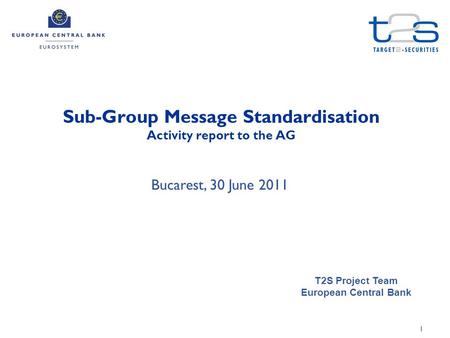 1 Sub-Group Message Standardisation Activity report to the AG T2S Project Team European Central Bank Bucarest, 30 June 2011.