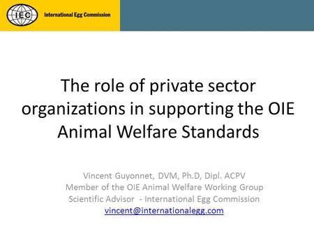 The role of private sector organizations in supporting the OIE Animal Welfare Standards Vincent Guyonnet, DVM, Ph.D, Dipl. ACPV Member of the OIE Animal.