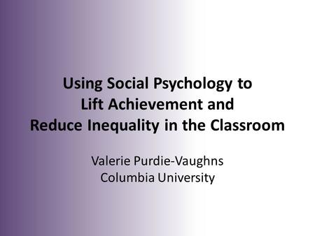 Using Social Psychology to Lift Achievement and Reduce Inequality in the Classroom Valerie Purdie-Vaughns Columbia University.