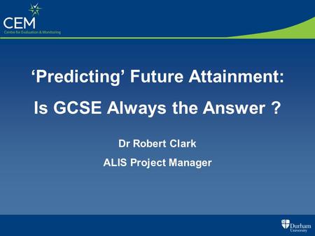 Predicting Future Attainment: Is GCSE Always the Answer ? Dr Robert Clark ALIS Project Manager.