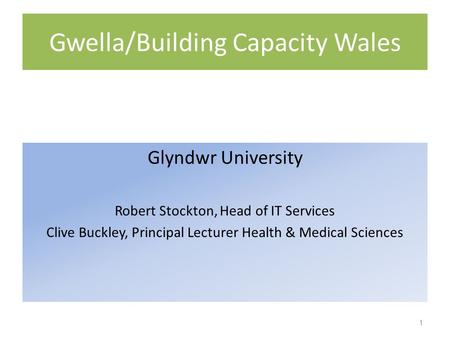 Gwella/Building Capacity Wales Glyndwr University Robert Stockton, Head of IT Services Clive Buckley, Principal Lecturer Health & Medical Sciences 1.
