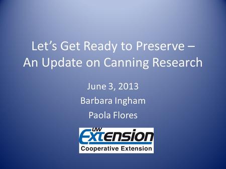 Lets Get Ready to Preserve – An Update on Canning Research June 3, 2013 Barbara Ingham Paola Flores.