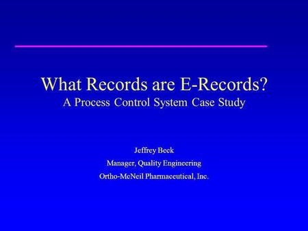 What Records are E-Records? A Process Control System Case Study Jeffrey Beck Manager, Quality Engineering Ortho-McNeil Pharmaceutical, Inc.