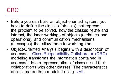 CRC Before you can build an object-oriented system, you have to define the classes (objects) that represent the problem to be solved, how the classes relate.