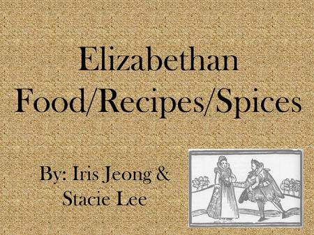 Elizabethan Food/Recipes/Spices By: Iris Jeong & Stacie Lee.
