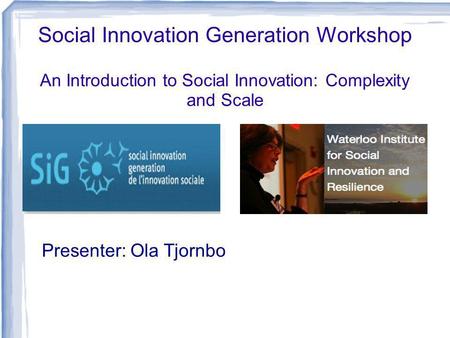 Social Innovation Generation Workshop An Introduction to Social Innovation: Complexity and Scale Presenter: Ola Tjornbo.