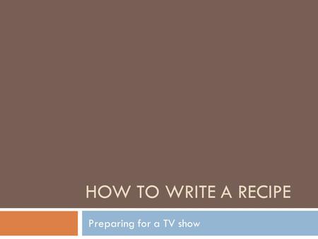 HOW TO WRITE A RECIPE Preparing for a TV show. 4 Main recipe components Title Yield, number of servings or piece count Ingredients Method of preparation.