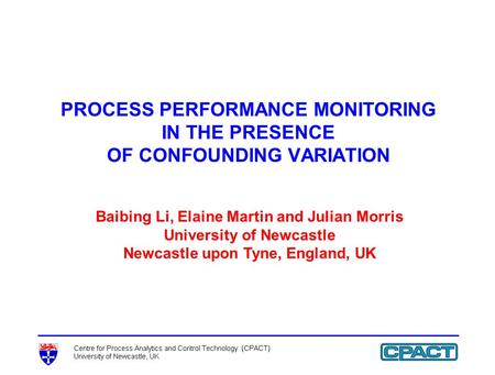 PROCESS PERFORMANCE MONITORING IN THE PRESENCE OF CONFOUNDING VARIATION Baibing Li, Elaine Martin and Julian Morris University of Newcastle Newcastle upon.