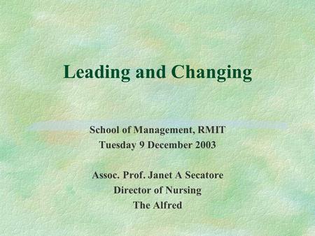 Leading and Changing School of Management, RMIT Tuesday 9 December 2003 Assoc. Prof. Janet A Secatore Director of Nursing The Alfred.