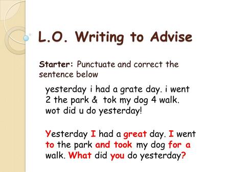 L.O. Writing to Advise Starter: Punctuate and correct the sentence below yesterday i had a grate day. i went 2 the park & tok my dog 4 walk. wot did u.