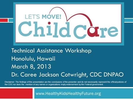 Www.HealthyKidsHealthyFuture.org Technical Assistance Workshop Honolulu, Hawaii March 8, 2013 Dr. Caree Jackson Cotwright, CDC DNPAO Disclaimer: The findings.