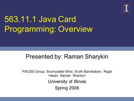 563.11.1 Java Card Programming: Overview Presented by: Raman Sharykin PISCES Group: Soumyadeb Mitra, Sruthi Bandhakavi, Ragib Hasan, Raman Sharikyn University.