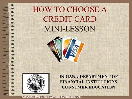 Copyright, 1996 © Dale Carnegie & Associates, Inc. HOW TO CHOOSE A CREDIT CARD MINI-LESSON INDIANA DEPARTMENT OF FINANCIAL INSTITUTIONS CONSUMER EDUCATION.