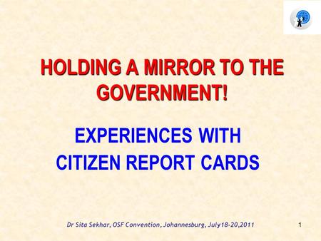Dr Sita Sekhar, OSF Convention, Johannesburg, July18-20,2011 HOLDING A MIRROR TO THE GOVERNMENT! EXPERIENCES WITH CITIZEN REPORT CARDS 1.
