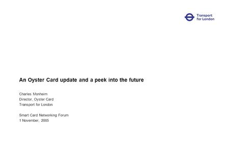 An Oyster Card update and a peek into the future Charles Monheim Director, Oyster Card Transport for London Smart Card Networking Forum 1 November, 2005.