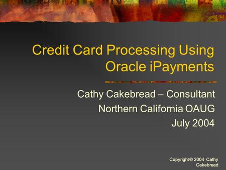 Copyright © 2004 Cathy Cakebread Credit Card Processing Using Oracle iPayments Cathy Cakebread – Consultant Northern California OAUG July 2004.