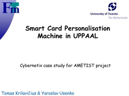Tomas Krilavičius & Yaroslav Usenko Smart Card Personalisation Machine in UPPAAL Cybernetix case study for AMETIST project.