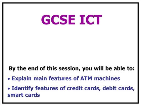 GCSE ICT By the end of this session, you will be able to: Explain main features of ATM machines Identify features of credit cards, debit cards, smart cards.