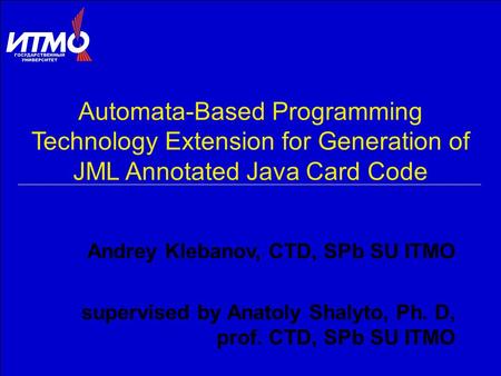 Automata-Based Programming Technology Extension for Generation of JML Annotated Java Card Code Andrey Klebanov, CTD, SPb SU ITMO supervised by Anatoly.