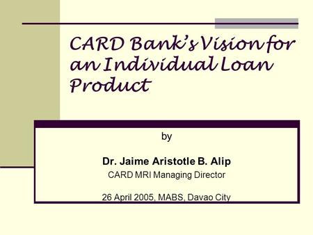 CARD Banks Vision for an Individual Loan Product by Dr. Jaime Aristotle B. Alip CARD MRI Managing Director 26 April 2005, MABS, Davao City.