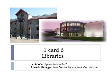 1 card 6 Libraries Jamie Ward Systems Librarian DkIT Amanda Branigan Senior Executive Librarian, Louth County Libraries.