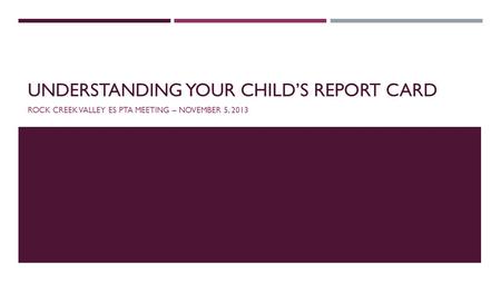 UNDERSTANDING YOUR CHILDS REPORT CARD ROCK CREEK VALLEY ES PTA MEETING – NOVEMBER 5, 2013.