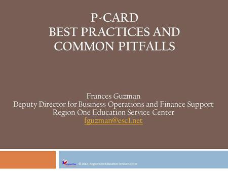 © 2012, Region One Education Service Center P-CARD BEST PRACTICES AND COMMON PITFALLS Frances Guzman Deputy Director for Business Operations and Finance.