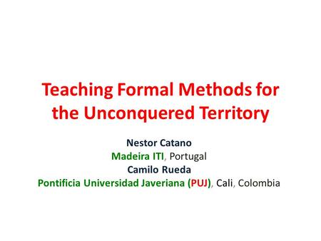 Teaching Formal Methods for the Unconquered Territory Nestor Catano Madeira ITI, Portugal Camilo Rueda Pontificia Universidad Javeriana (PUJ), Cali, Colombia.