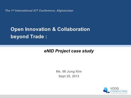 Open Innovation & Collaboration beyond Trade : eNID Project case study Ms. Mi Jung Kim Sept 25, 2013 The 1 st International ICT Conference, Afghanistan.
