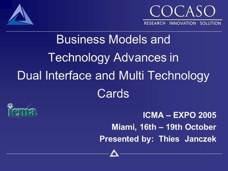 Business Models and Technology Advances in Dual Interface and Multi Technology Cards ICMA – EXPO 2005 Miami, 16th – 19th October Presented by: Thies Janczek.