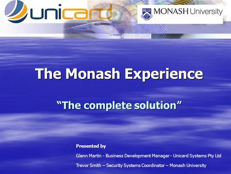 The Monash Experience The complete solution Presented by Glenn Martin - Business Development Manager - Unicard Systems Pty Ltd Trevor Smith – Security.