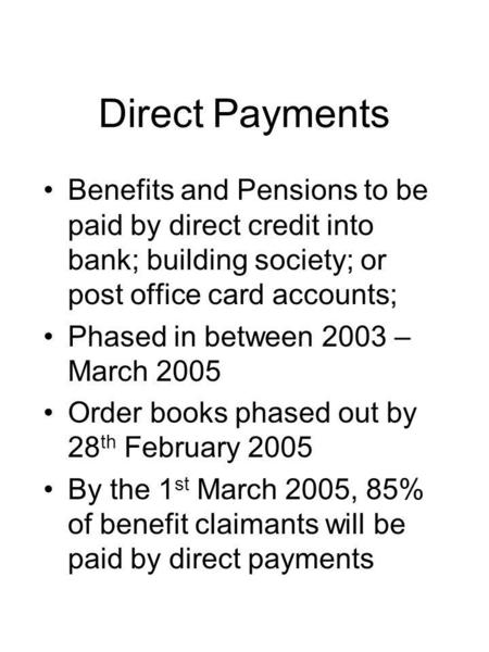Direct Payments Benefits and Pensions to be paid by direct credit into bank; building society; or post office card accounts; Phased in between 2003 – March.