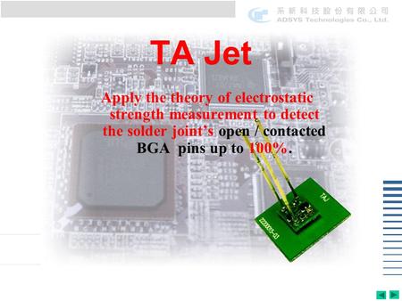 TA Jet Apply the theory of electrostatic strength measurement to detect the solder joints open / contacted BGA pins up to 100%.