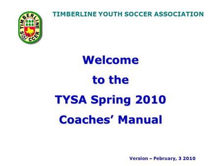 TIMBERLINE YOUTH SOCCER ASSOCIATION Welcome to the TYSA Spring 2010 Coaches Manual Version – February, 3 2010.
