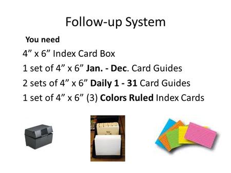 Follow-up System You need 4 x 6 Index Card Box 1 set of 4 x 6 Jan. - Dec. Card Guides 2 sets of 4 x 6 Daily 1 - 31 Card Guides 1 set of 4 x 6 (3) Colors.