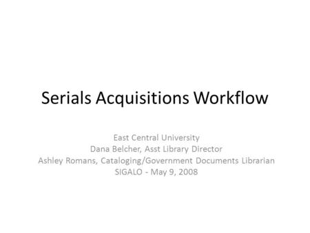 Serials Acquisitions Workflow East Central University Dana Belcher, Asst Library Director Ashley Romans, Cataloging/Government Documents Librarian SIGALO.