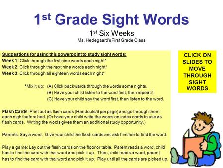 1 st Grade Sight Words 1 st Six Weeks Ms. Hedegaards First Grade Class Suggestions for using this powerpoint to study sight words: Week 1: Click through.
