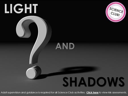 LIGHT AND SHADOWS Adult supervision and guidance is required for all Science Club activities. Click here to view risk assessments. Click here.