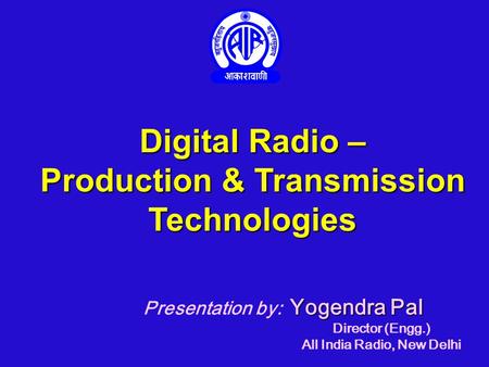Digital Radio – Production & Transmission Technologies Yogendra Pal Presentation by: Yogendra Pal Director (Engg.) All India Radio, New Delhi.