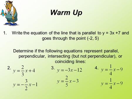 Warm Up Write the equation of the line that is parallel to y = 3x +7 and goes through the point (-2, 5) Determine if the following equations represent.