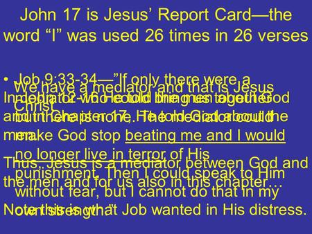 John 17 is Jesus Report Cardthe word I was used 26 times in 26 verses In John 12-16 He told the men about God and in Chapter 17, He told God about the.