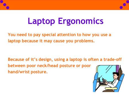 Laptop Ergonomics You need to pay special attention to how you use a laptop because it may cause you problems. 			 Because of it’s design, using a laptop.