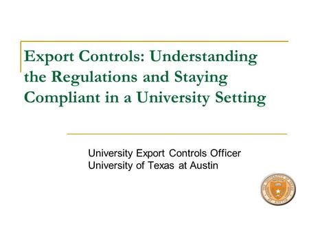 Export Controls: Understanding the Regulations and Staying Compliant in a University Setting University Export Controls Officer University of Texas at.
