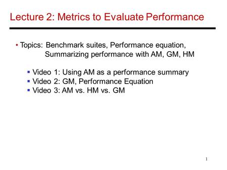 1 Lecture 2: Metrics to Evaluate Performance Topics: Benchmark suites, Performance equation, Summarizing performance with AM, GM, HM Video 1: Using AM.