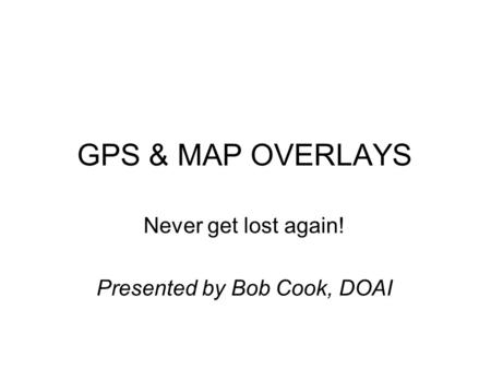 GPS & MAP OVERLAYS Never get lost again! Presented by Bob Cook, DOAI.