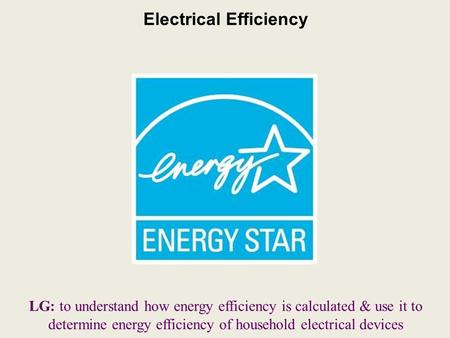 Electrical Efficiency LG: to understand how energy efficiency is calculated & use it to determine energy efficiency of household electrical devices.