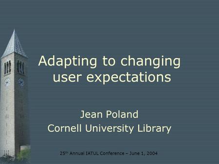 25 th Annual IATUL Conference – June 1, 2004 Adapting to changing user expectations Jean Poland Cornell University Library.