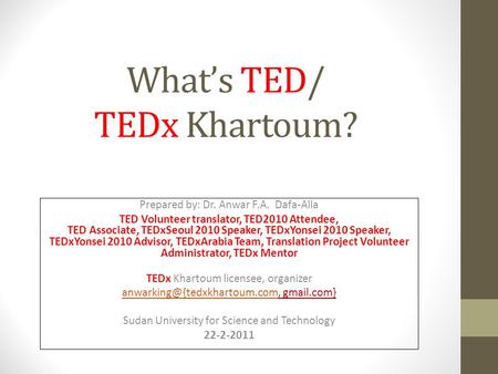 Whats TED/ TEDx Khartoum? Prepared by: Dr. Anwar F.A. Dafa-Alla TED Volunteer translator, TED2010 Attendee, TED Associate, TEDxSeoul 2010 Speaker, TEDxYonsei.
